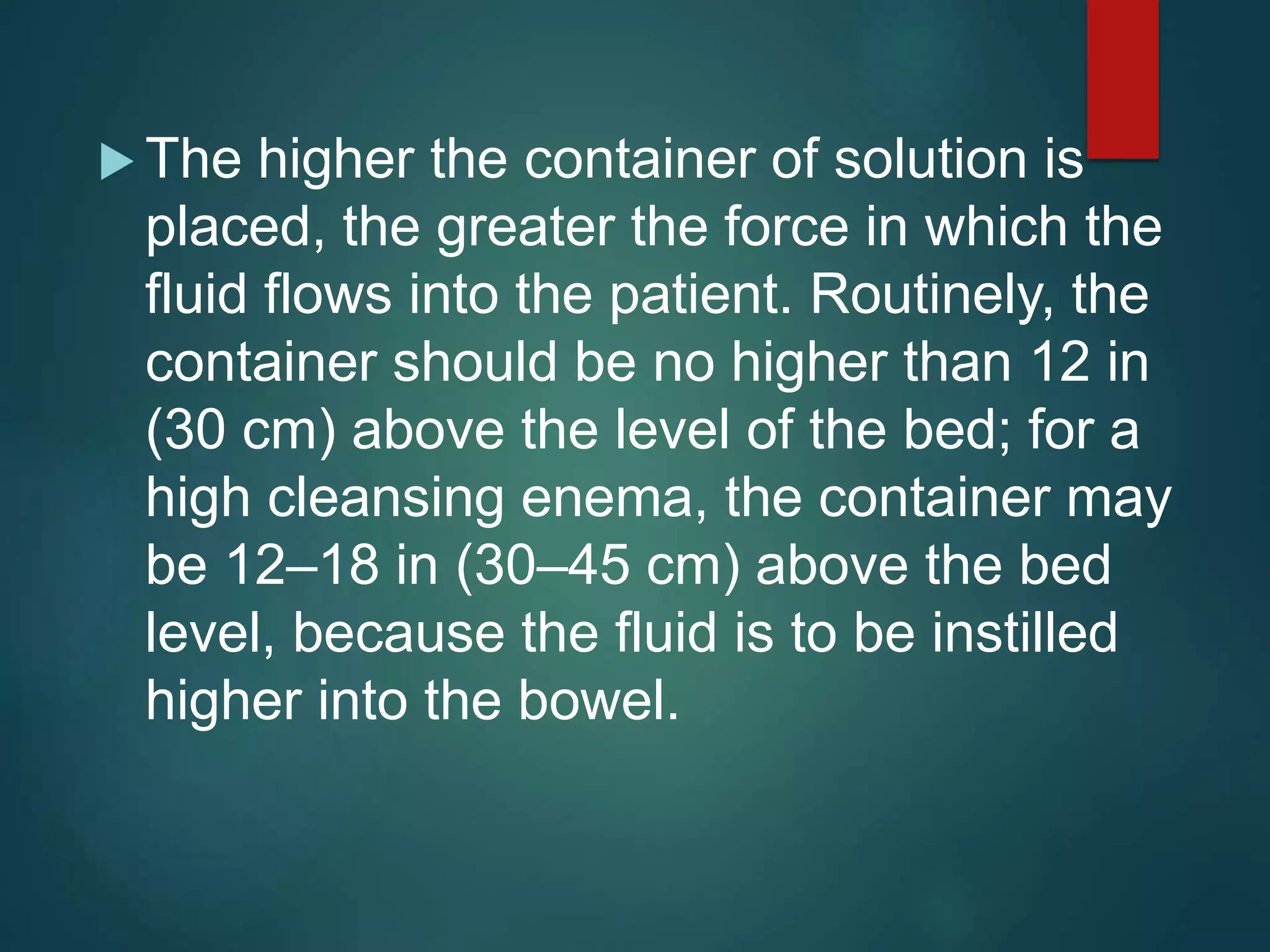  The higher the container of solution is
placed, the greater the force in which the
fluid flows into the patient. Routinely, the
container should be no higher than 12 in
(30 cm) above the level of the bed; for a
high cleansing enema, the container may
be 12–18 in (30–45 cm) above the bed
level, because the fluid is to be instilled
higher into the bowel.
 