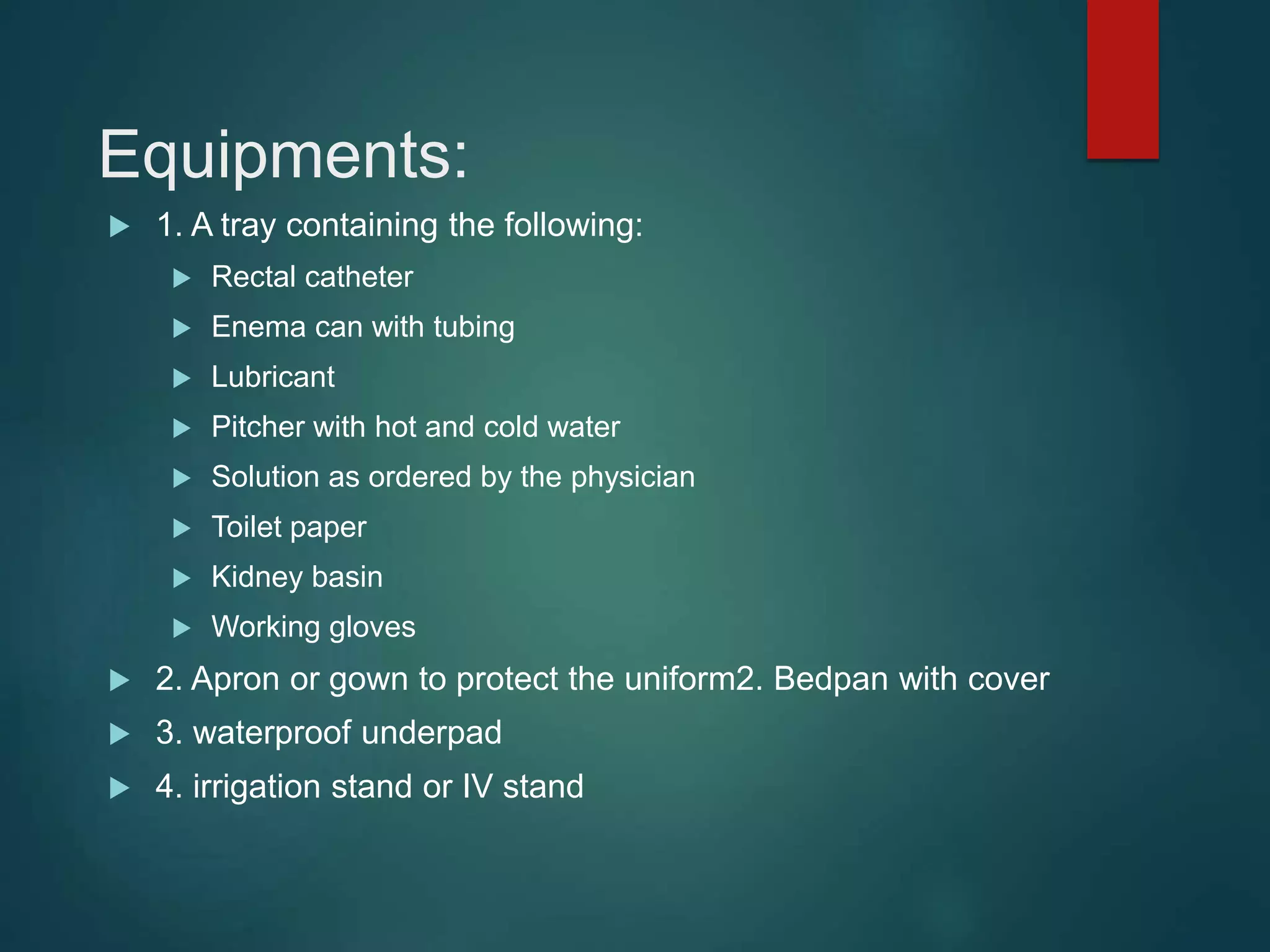 Equipments:
 1. A tray containing the following:
 Rectal catheter
 Enema can with tubing
 Lubricant
 Pitcher with hot and cold water
 Solution as ordered by the physician
 Toilet paper
 Kidney basin
 Working gloves
 2. Apron or gown to protect the uniform2. Bedpan with cover
 3. waterproof underpad
 4. irrigation stand or IV stand
 
