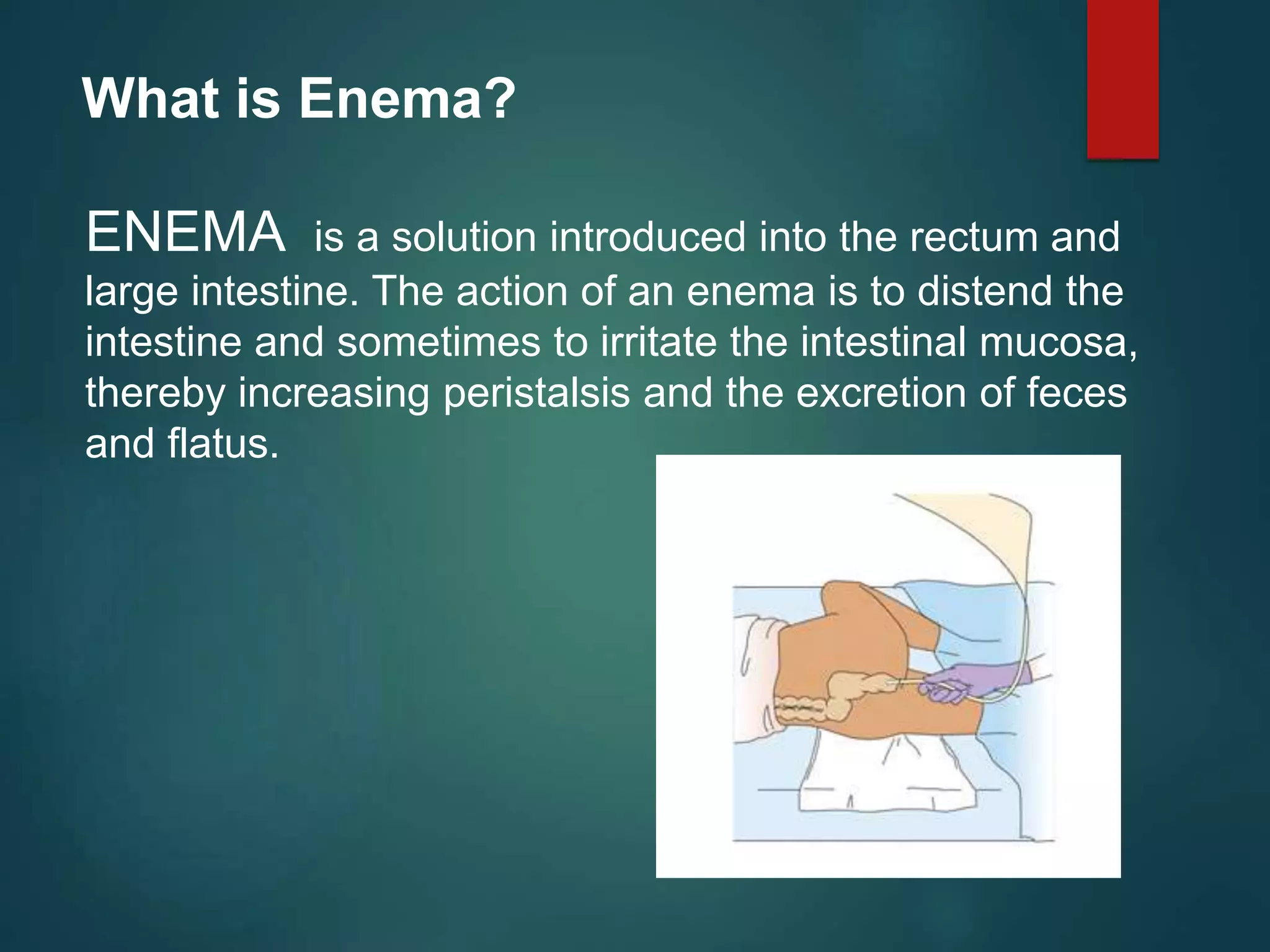 What is Enema?
ENEMA is a solution introduced into the rectum and
large intestine. The action of an enema is to distend the
intestine and sometimes to irritate the intestinal mucosa,
thereby increasing peristalsis and the excretion of feces
and flatus.
 