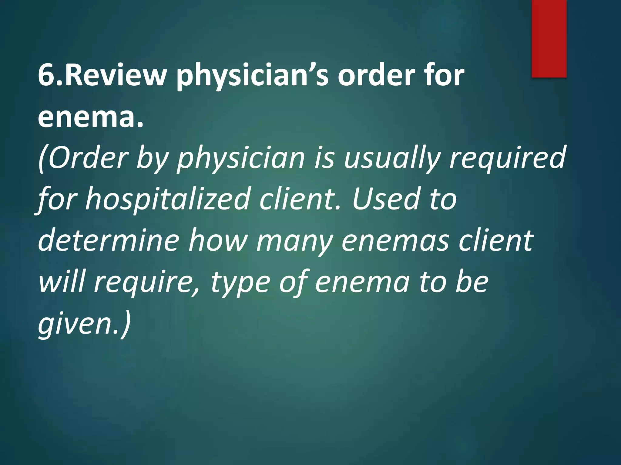 6.Review physician’s order for
enema.
(Order by physician is usually required
for hospitalized client. Used to
determine how many enemas client
will require, type of enema to be
given.)
 