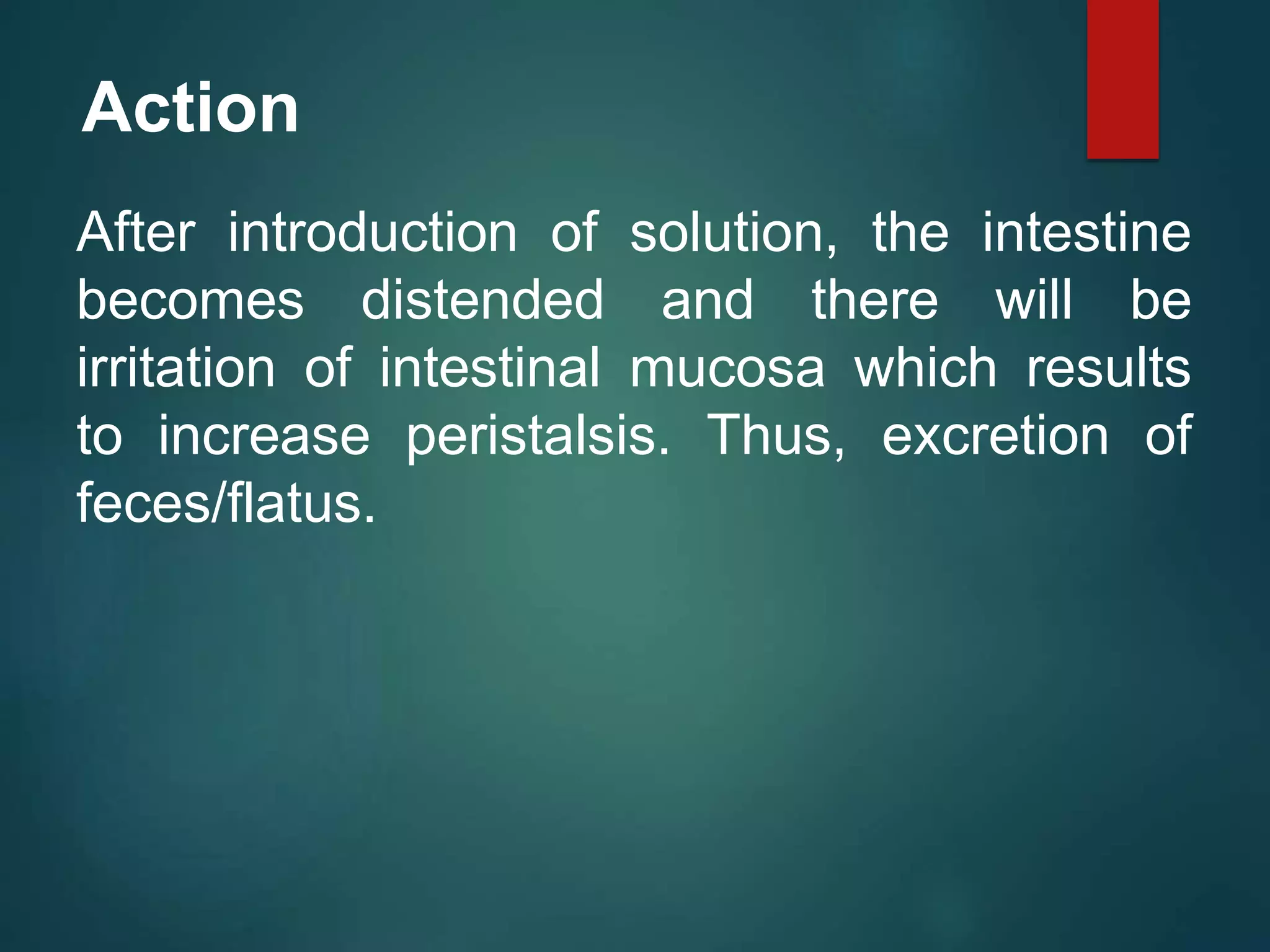 Action
After introduction of solution, the intestine
becomes distended and there will be
irritation of intestinal mucosa which results
to increase peristalsis. Thus, excretion of
feces/flatus.
 