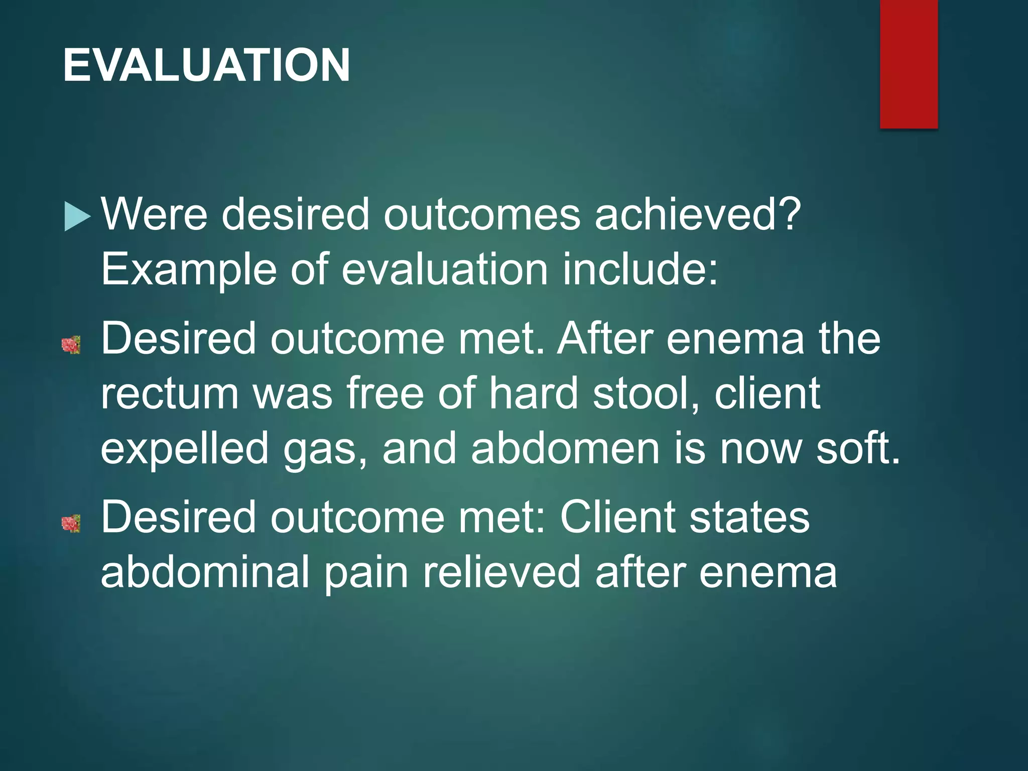 EVALUATION
 Were desired outcomes achieved?
Example of evaluation include:
Desired outcome met. After enema the
rectum was free of hard stool, client
expelled gas, and abdomen is now soft.
Desired outcome met: Client states
abdominal pain relieved after enema
 