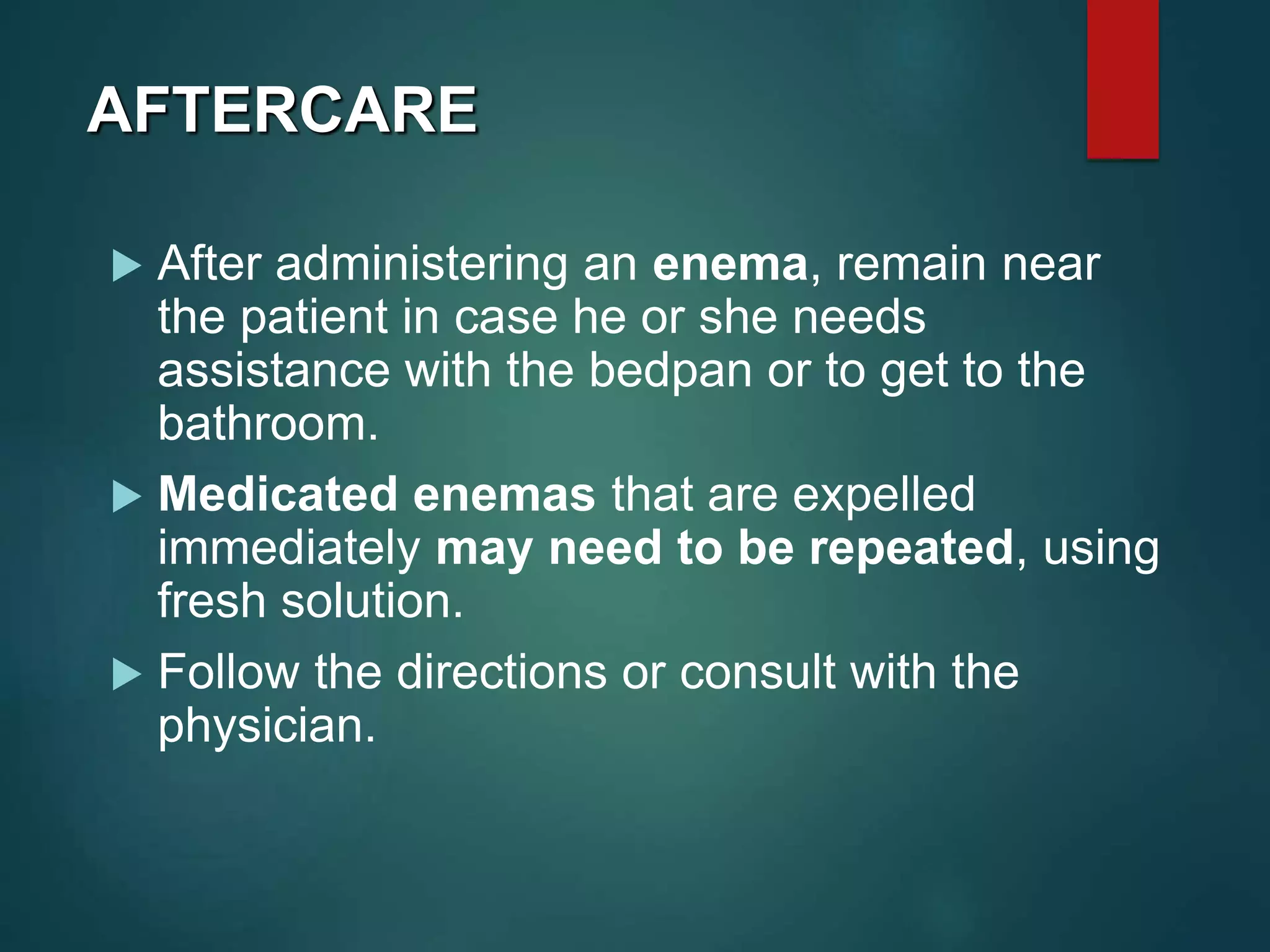 AFTERCARE
 After administering an enema, remain near
the patient in case he or she needs
assistance with the bedpan or to get to the
bathroom.
 Medicated enemas that are expelled
immediately may need to be repeated, using
fresh solution.
 Follow the directions or consult with the
physician.
 