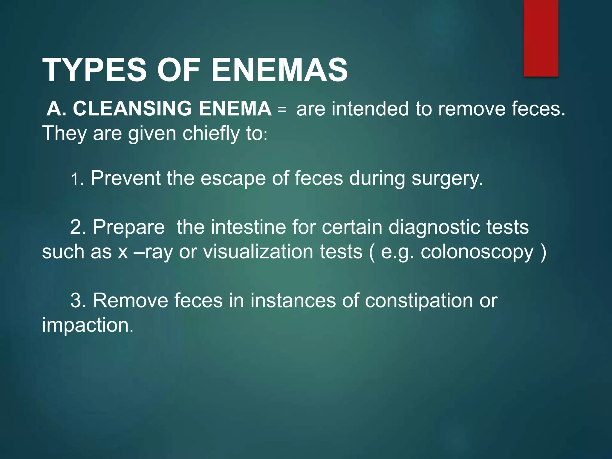TYPES OF ENEMAS
A. CLEANSING ENEMA = are intended to remove feces.
They are given chiefly to:
1. Prevent the escape of feces during surgery.
2. Prepare the intestine for certain diagnostic tests
such as x –ray or visualization tests ( e.g. colonoscopy )
3. Remove feces in instances of constipation or
impaction.
 