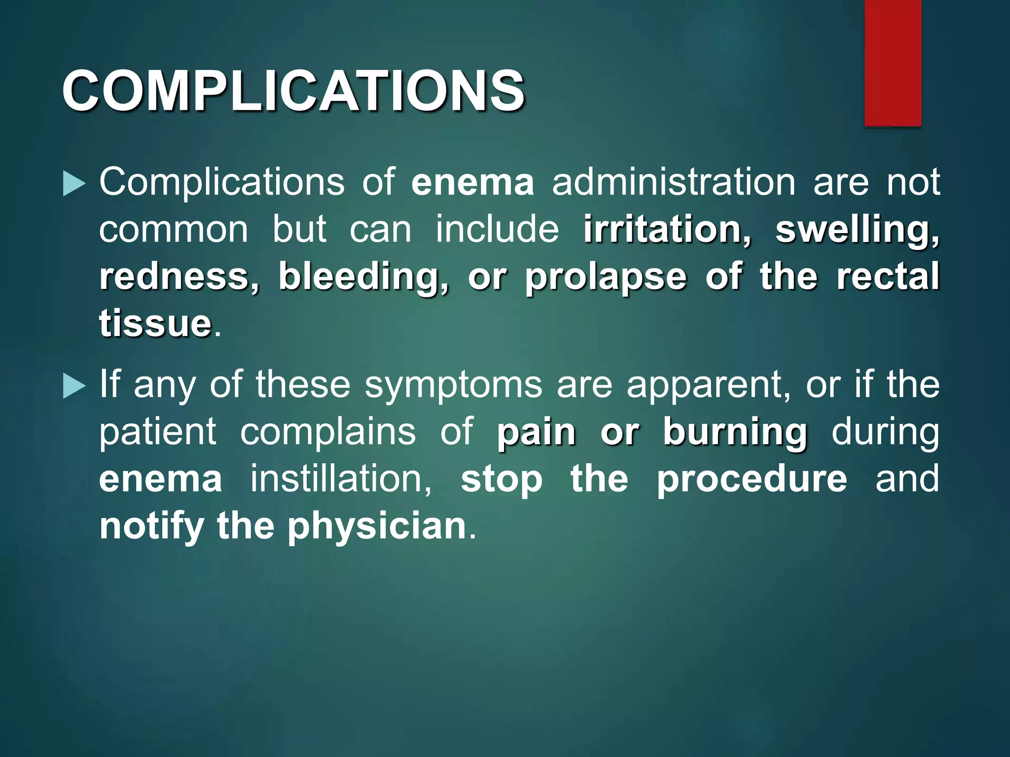 COMPLICATIONS
 Complications of enema administration are not
common but can include irritation, swelling,
redness, bleeding, or prolapse of the rectal
tissue.
 If any of these symptoms are apparent, or if the
patient complains of pain or burning during
enema instillation, stop the procedure and
notify the physician.
 