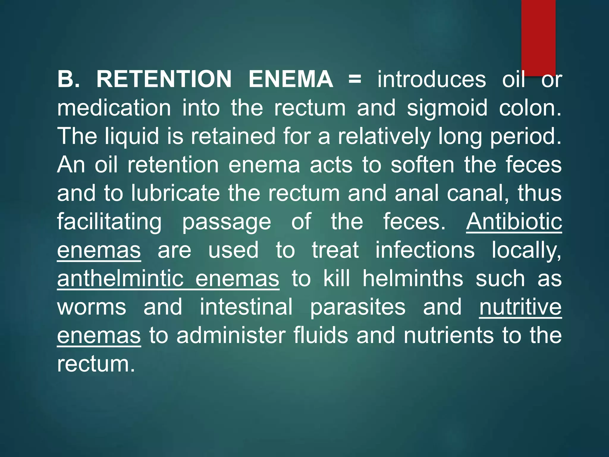B. RETENTION ENEMA = introduces oil or
medication into the rectum and sigmoid colon.
The liquid is retained for a relatively long period.
An oil retention enema acts to soften the feces
and to lubricate the rectum and anal canal, thus
facilitating passage of the feces. Antibiotic
enemas are used to treat infections locally,
anthelmintic enemas to kill helminths such as
worms and intestinal parasites and nutritive
enemas to administer fluids and nutrients to the
rectum.
 