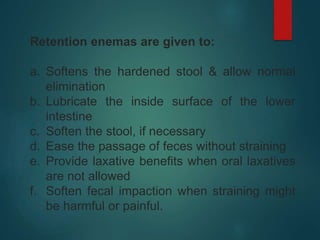 Retention enemas are given to:
a. Softens the hardened stool & allow normal
elimination
b. Lubricate the inside surface of the lower
intestine
c. Soften the stool, if necessary
d. Ease the passage of feces without straining
e. Provide laxative benefits when oral laxatives
are not allowed
f. Soften fecal impaction when straining might
be harmful or painful.
 