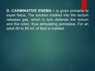 D. CARMINATIVE ENEMA = is given primarily to
expel flatus. The solution instilled into the rectum
releases gas, which in turn distends the rectum
and the colon, thus stimulating peristalsis. For an
adult 60 to 80 ml. of fluid is instilled.
 
