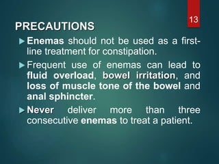 PRECAUTIONS
 Enemas should not be used as a first-
line treatment for constipation.
 Frequent use of enemas can lead to
fluid overload, bowel irritation, and
loss of muscle tone of the bowel and
anal sphincter.
 Never deliver more than three
consecutive enemas to treat a patient.
13
 