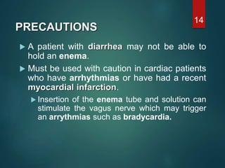 PRECAUTIONS
 A patient with diarrhea may not be able to
hold an enema.
 Must be used with caution in cardiac patients
who have arrhythmias or have had a recent
myocardial infarction.
 Insertion of the enema tube and solution can
stimulate the vagus nerve which may trigger
an arrythmias such as bradycardia.
14
 