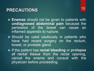  Enemas should not be given to patients with
undiagnosed abdominal pain because the
peristalsis of the bowel can cause an
inflamed appendix to rupture.
 Should be used cautiously in patients who
have had recent surgery on the rectum,
bowel, or prostate gland.
 If the patient has rectal bleeding or prolapse
of rectal tissue from the rectal opening,
cancel the enema and consult with the
physician before proceeding.
15
PRECAUTIONS
 