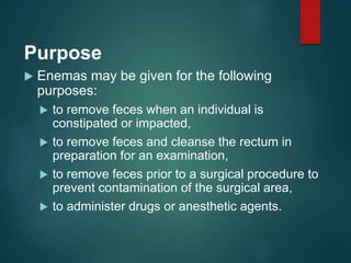 Purpose
 Enemas may be given for the following
purposes:
 to remove feces when an individual is
constipated or impacted,
 to remove feces and cleanse the rectum in
preparation for an examination,
 to remove feces prior to a surgical procedure to
prevent contamination of the surgical area,
 to administer drugs or anesthetic agents.
 