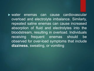  water enemas can cause cardiovascular
overload and electrolyte imbalance. Similarly,
repeated saline enemas can cause increased
absorption of fluid and electrolytes into the
bloodstream, resulting in overload. Individuals
receiving frequent enemas should be
observed for over-load symptoms that include
dizziness, sweating, or vomiting
 