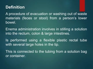 Definition
A procedure of evacuation or washing out of waste
materials (feces or stool) from a person’s lower
bowel.
Enema administration involves in stilling a solution
into the rectum, colon & large intestines.
Is performed using a flexible plastic rectal tube
with several large holes in the tip.
This is connected to the tubing from a solution bag
or container.
 