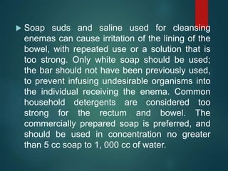  Soap suds and saline used for cleansing
enemas can cause irritation of the lining of the
bowel, with repeated use or a solution that is
too strong. Only white soap should be used;
the bar should not have been previously used,
to prevent infusing undesirable organisms into
the individual receiving the enema. Common
household detergents are considered too
strong for the rectum and bowel. The
commercially prepared soap is preferred, and
should be used in concentration no greater
than 5 cc soap to 1, 000 cc of water.
 