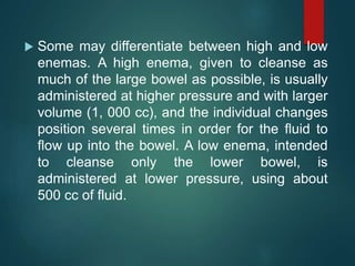  Some may differentiate between high and low
enemas. A high enema, given to cleanse as
much of the large bowel as possible, is usually
administered at higher pressure and with larger
volume (1, 000 cc), and the individual changes
position several times in order for the fluid to
flow up into the bowel. A low enema, intended
to cleanse only the lower bowel, is
administered at lower pressure, using about
500 cc of fluid.
 