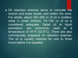  Oil retention enemas serve to lubricate the
rectum and lower bowel, and soften the stool.
For adults, about 150–200 cc of oil is instilled,
while in small children, 75–150 cc of oil is
considered adequate. Salad oil or liquid
petrolatum are commonly used at a
temperature of 91°F (32.8°C). There are also
commercially prepared oil retention enemas.
The oil is usually retained for one to three
hours before it is expelled.
 