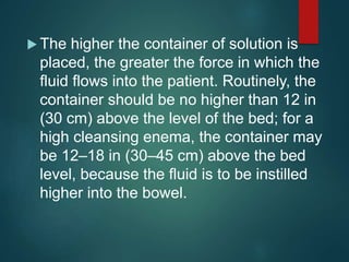  The higher the container of solution is
placed, the greater the force in which the
fluid flows into the patient. Routinely, the
container should be no higher than 12 in
(30 cm) above the level of the bed; for a
high cleansing enema, the container may
be 12–18 in (30–45 cm) above the bed
level, because the fluid is to be instilled
higher into the bowel.
 