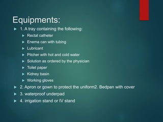 Equipments:
 1. A tray containing the following:
 Rectal catheter
 Enema can with tubing
 Lubricant
 Pitcher with hot and cold water
 Solution as ordered by the physician
 Toilet paper
 Kidney basin
 Working gloves
 2. Apron or gown to protect the uniform2. Bedpan with cover
 3. waterproof underpad
 4. irrigation stand or IV stand
 