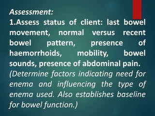 Assessment:
1.Assess status of client: last bowel
movement, normal versus recent
bowel pattern, presence of
haemorrhoids, mobility, bowel
sounds, presence of abdominal pain.
(Determine factors indicating need for
enema and influencing the type of
enema used. Also establishes baseline
for bowel function.)
 