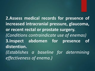 2.Assess medical records for presence of
increased intracranial pressure, glaucoma,
or recent rectal or prostate surgery.
(Conditions contraindicate use of enemas)
3.Inspect abdomen for presence of
distention.
(Establishes a baseline for determining
effectiveness of enema.)
 