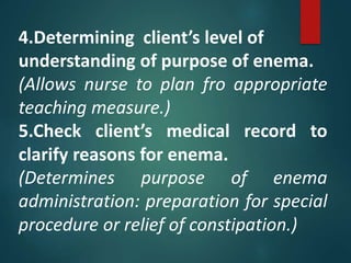 4.Determining client’s level of
understanding of purpose of enema.
(Allows nurse to plan fro appropriate
teaching measure.)
5.Check client’s medical record to
clarify reasons for enema.
(Determines purpose of enema
administration: preparation for special
procedure or relief of constipation.)
 