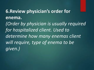 6.Review physician’s order for
enema.
(Order by physician is usually required
for hospitalized client. Used to
determine how many enemas client
will require, type of enema to be
given.)
 