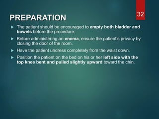 PREPARATION
 The patient should be encouraged to empty both bladder and
bowels before the procedure.
 Before administering an enema, ensure the patient’s privacy by
closing the door of the room.
 Have the patient undress completely from the waist down.
 Position the patient on the bed on his or her left side with the
top knee bent and pulled slightly upward toward the chin.
32
 