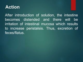 Action
After introduction of solution, the intestine
becomes distended and there will be
irritation of intestinal mucosa which results
to increase peristalsis. Thus, excretion of
feces/flatus.
 