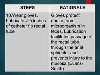 STEPS RATIONALE
10.Wear gloves.
Lubricate 4-5 inches
of catheter tip rectal
tube
Gloves protect
nurses from
microorganism in
feces. Lubrication
facilitates passage of
the rectal tube
through the anal
sphincter and
prevents injury to the
mucosa (Evans-
Smith)
 