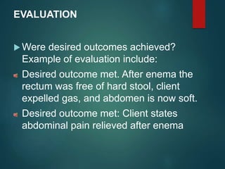 EVALUATION
 Were desired outcomes achieved?
Example of evaluation include:
Desired outcome met. After enema the
rectum was free of hard stool, client
expelled gas, and abdomen is now soft.
Desired outcome met: Client states
abdominal pain relieved after enema
 