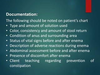 Documentation:
The following should be noted on patient’s chart
• Type and amount of solution used
• Color, consistency and amount of stool return
• Condition of anus and surrounding area
• Status of vital signs before and after enema
• Description of adverse reactions during enema
• Abdominal assessment before and after enema
• Presence of discomfort after enema
• Client teaching regarding prevention of
constipation
 