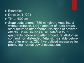  Example:
 Date: 04/11/2011
 Time: 4:00pm
 Soap suds enema (750 ml) given. Anus intact
without irritation. Large amount of dark brown
stool returned after enema. No signs of adverse
effects. Bowel sounds auscultated in four
quadrants before and after procedure. Abdomen
soft and non distended. Vital signs stable before
and after enema. Client verbalized measures for
promoting normal bowel evacuation.
 