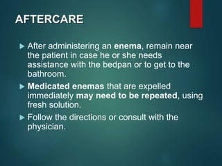 AFTERCARE
 After administering an enema, remain near
the patient in case he or she needs
assistance with the bedpan or to get to the
bathroom.
 Medicated enemas that are expelled
immediately may need to be repeated, using
fresh solution.
 Follow the directions or consult with the
physician.
 