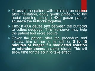  To assist the patient with retaining an enema
after instillation, apply gentle pressure to the
rectal opening using a 4X4 gauze pad or
squeeze the buttocks together.
 Tuck a 4X4 gauze pad between the buttocks
to collect seepage. This maneuver may help
the patient feel more secure.
 Cover the patient after the procedure and
instruct him or her to lie still for 5 to 10
minutes or longer if a medicated solution
or retention enema is administered. This will
allow time for the sol’n to take effect.
 
