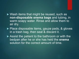  Wash items that might be reused, such as
non-disposable enema bags and tubing, in
warm soapy water. Rinse and allow them to
air dry.
 Place disposable items, gauze pads, & gloves
in a trash bag, then seal & discard it.
 Assist the patient to the bathroom or with the
bedpan after he or she has held the enema
solution for the correct amount of time.
 