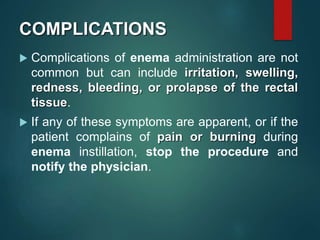 COMPLICATIONS
 Complications of enema administration are not
common but can include irritation, swelling,
redness, bleeding, or prolapse of the rectal
tissue.
 If any of these symptoms are apparent, or if the
patient complains of pain or burning during
enema instillation, stop the procedure and
notify the physician.
 