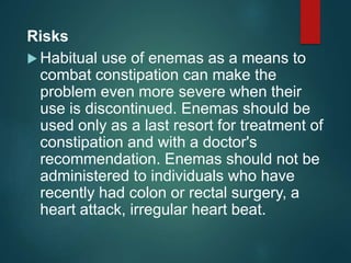 Risks
 Habitual use of enemas as a means to
combat constipation can make the
problem even more severe when their
use is discontinued. Enemas should be
used only as a last resort for treatment of
constipation and with a doctor's
recommendation. Enemas should not be
administered to individuals who have
recently had colon or rectal surgery, a
heart attack, irregular heart beat.
 