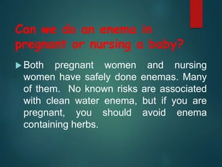  Both pregnant women and nursing
women have safely done enemas. Many
of them. No known risks are associated
with clean water enema, but if you are
pregnant, you should avoid enema
containing herbs.
Can we do an enema in
pregnant or nursing a baby?
 
