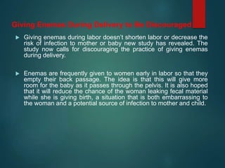  Giving enemas during labor doesn’t shorten labor or decrease the
risk of infection to mother or baby new study has revealed. The
study now calls for discouraging the practice of giving enemas
during delivery.
 Enemas are frequently given to women early in labor so that they
empty their back passage. The idea is that this will give more
room for the baby as it passes through the pelvis. It is also hoped
that it will reduce the chance of the woman leaking fecal material
while she is giving birth, a situation that is both embarrassing to
the woman and a potential source of infection to mother and child.
Giving Enemas During Delivery to Be Discouraged
 