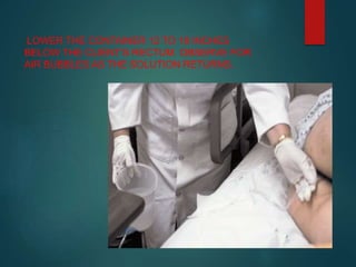 LOWER THE CONTAINER 12 TO 18 INCHES
BELOW THE CLIENT’S RECTUM. OBSERVE FOR
AIR BUBBLES AS THE SOLUTION RETURNS.
 