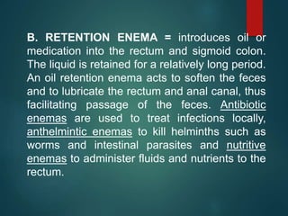 B. RETENTION ENEMA = introduces oil or
medication into the rectum and sigmoid colon.
The liquid is retained for a relatively long period.
An oil retention enema acts to soften the feces
and to lubricate the rectum and anal canal, thus
facilitating passage of the feces. Antibiotic
enemas are used to treat infections locally,
anthelmintic enemas to kill helminths such as
worms and intestinal parasites and nutritive
enemas to administer fluids and nutrients to the
rectum.
 