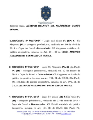 Rua da Ajuda, 35 / 15o andar - Centro - Rio de Janeiro - RJ - CEP: 20040-000
Tel.: (21) 2532.8709 / Fax: (21) 2533-4798 - e-mail stjd@cbf.com.br
diploma legal. AUDITOR RELATOR DR. WANDERLEY GODOY
JÚNIOR.
2.PROCESSO Nº 062/2014 – Jogo: São Paulo FC (SP) X CS
Alagoano (AL) - categoria profissional, realizado em 09 de abril de
2014 – Copa do Brasil -Denunciado: CS Alagoano, entidade de
prática desportiva, incurso no Art. 191, III do CBJD. AUDITOR
RELATOR DR. LUCAS ASFOR ROCHA.
3. PROCESSO Nº 063/2014 – Jogo: CS Alagoano (AL) X São Paulo
FC (SP) - categoria profissional, realizado em 12 de março de
2014 – Copa do Brasil – Denunciados: CS Alagoano, entidade de
prática desportiva, incurso no art. 191, III, do CBJD; São Paulo
FC, entidade de prática desportiva, incursa no art. 191, III, do
CBJD. AUDITOR RELATOR DR. LUCAS ASFOR ROCHA.
4. PROCESSO Nº 064/2014 – Jogo: CR Brasil (AL) X São Paulo FC
(SP) - categoria profissional, realizado em 23 de abril de 2014 –
Copa do Brasil – Denunciados: CR Brasil, entidade de prática
desportiva, incursa no art. 191, III, do CBJD; São Paulo FC,
 