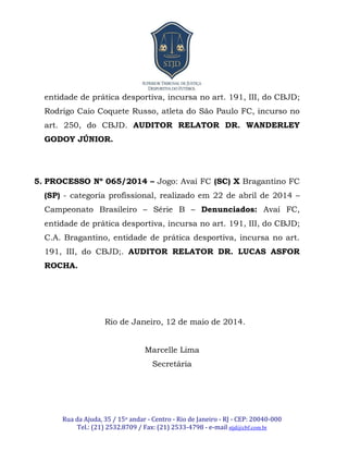 Rua da Ajuda, 35 / 15o andar - Centro - Rio de Janeiro - RJ - CEP: 20040-000
Tel.: (21) 2532.8709 / Fax: (21) 2533-4798 - e-mail stjd@cbf.com.br
entidade de prática desportiva, incursa no art. 191, III, do CBJD;
Rodrigo Caio Coquete Russo, atleta do São Paulo FC, incurso no
art. 250, do CBJD. AUDITOR RELATOR DR. WANDERLEY
GODOY JÚNIOR.
5. PROCESSO Nº 065/2014 – Jogo: Avaí FC (SC) X Bragantino FC
(SP) - categoria profissional, realizado em 22 de abril de 2014 –
Campeonato Brasileiro – Série B – Denunciados: Avaí FC,
entidade de prática desportiva, incursa no art. 191, III, do CBJD;
C.A. Bragantino, entidade de prática desportiva, incursa no art.
191, III, do CBJD;. AUDITOR RELATOR DR. LUCAS ASFOR
ROCHA.
Rio de Janeiro, 12 de maio de 2014.
Marcelle Lima
Secretária
 