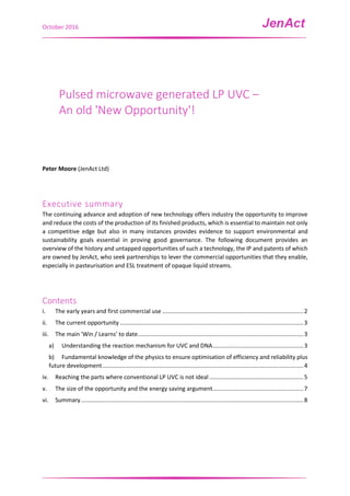 October 2016
Pulsed microwave generated LP UVC –
An old 'New Opportunity'!
Peter Moore (JenAct Ltd)
Executive summary
The continuing advance and adoption of new technology offers industry the opportunity to improve
and reduce the costs of the production of its finished products, which is essential to maintain not only
a competitive edge but also in many instances provides evidence to support environmental and
sustainability goals essential in proving good governance. The following document provides an
overview of the history and untapped opportunities of such a technology, the IP and patents of which
are owned by JenAct, who seek partnerships to lever the commercial opportunities that they enable,
especially in pasteurisation and ESL treatment of opaque liquid streams.
Contents
i. The early years and first commercial use .......................................................................................2
ii. The current opportunity .................................................................................................................3
iii. The main 'Win / Learns' to date......................................................................................................3
a) Understanding the reaction mechanism for UVC and DNA........................................................3
b) Fundamental knowledge of the physics to ensure optimisation of efficiency and reliability plus
future development............................................................................................................................4
iv. Reaching the parts where conventional LP UVC is not ideal ..........................................................5
v. The size of the opportunity and the energy saving argument........................................................7
vi. Summary.........................................................................................................................................8
 
