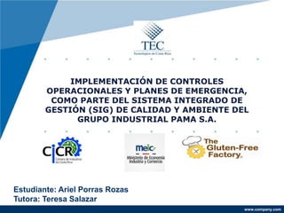 www.company.com
IMPLEMENTACIÓN DE CONTROLES
OPERACIONALES Y PLANES DE EMERGENCIA,
COMO PARTE DEL SISTEMA INTEGRADO DE
GESTIÓN (SIG) DE CALIDAD Y AMBIENTE DEL
GRUPO INDUSTRIAL PAMA S.A.
Estudiante: Ariel Porras Rozas
Tutora: Teresa Salazar
 