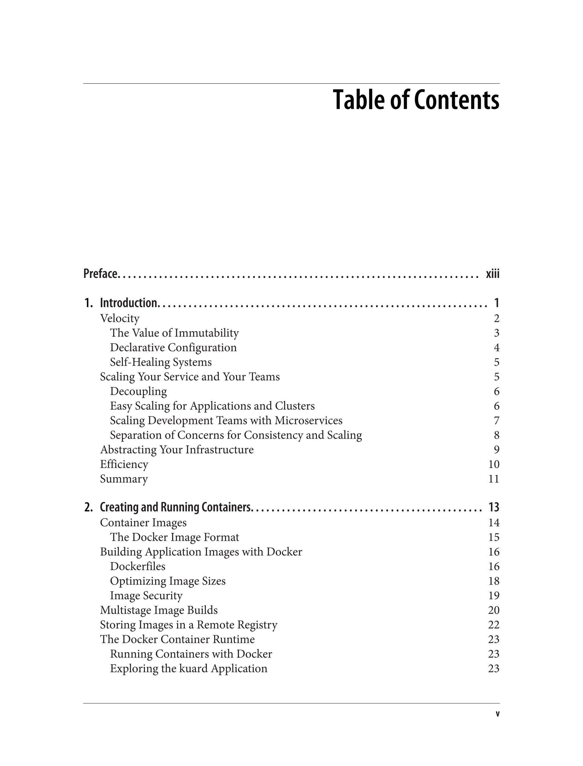 Table of Contents
Preface. . . . . . . . . . . . . . . . . . . . . . . . . . . . . . . . . . . . . . . . . . . . . . . . . . . . . . . . . . . . . . . . . . . . . . xiii
1. Introduction. . . . . . . . . . . . . . . . . . . . . . . . . . . . . . . . . . . . . . . . . . . . . . . . . . . . . . . . . . . . . . . . 1
Velocity 2
The Value of Immutability 3
Declarative Configuration 4
Self-Healing Systems 5
Scaling Your Service and Your Teams 5
Decoupling 6
Easy Scaling for Applications and Clusters 6
Scaling Development Teams with Microservices 7
Separation of Concerns for Consistency and Scaling 8
Abstracting Your Infrastructure 9
Efficiency 10
Summary 11
2. Creating and Running Containers. . . . . . . . . . . . . . . . . . . . . . . . . . . . . . . . . . . . . . . . . . . . . 13
Container Images 14
The Docker Image Format 15
Building Application Images with Docker 16
Dockerfiles 16
Optimizing Image Sizes 18
Image Security 19
Multistage Image Builds 20
Storing Images in a Remote Registry 22
The Docker Container Runtime 23
Running Containers with Docker 23
Exploring the kuard Application 23
v
 