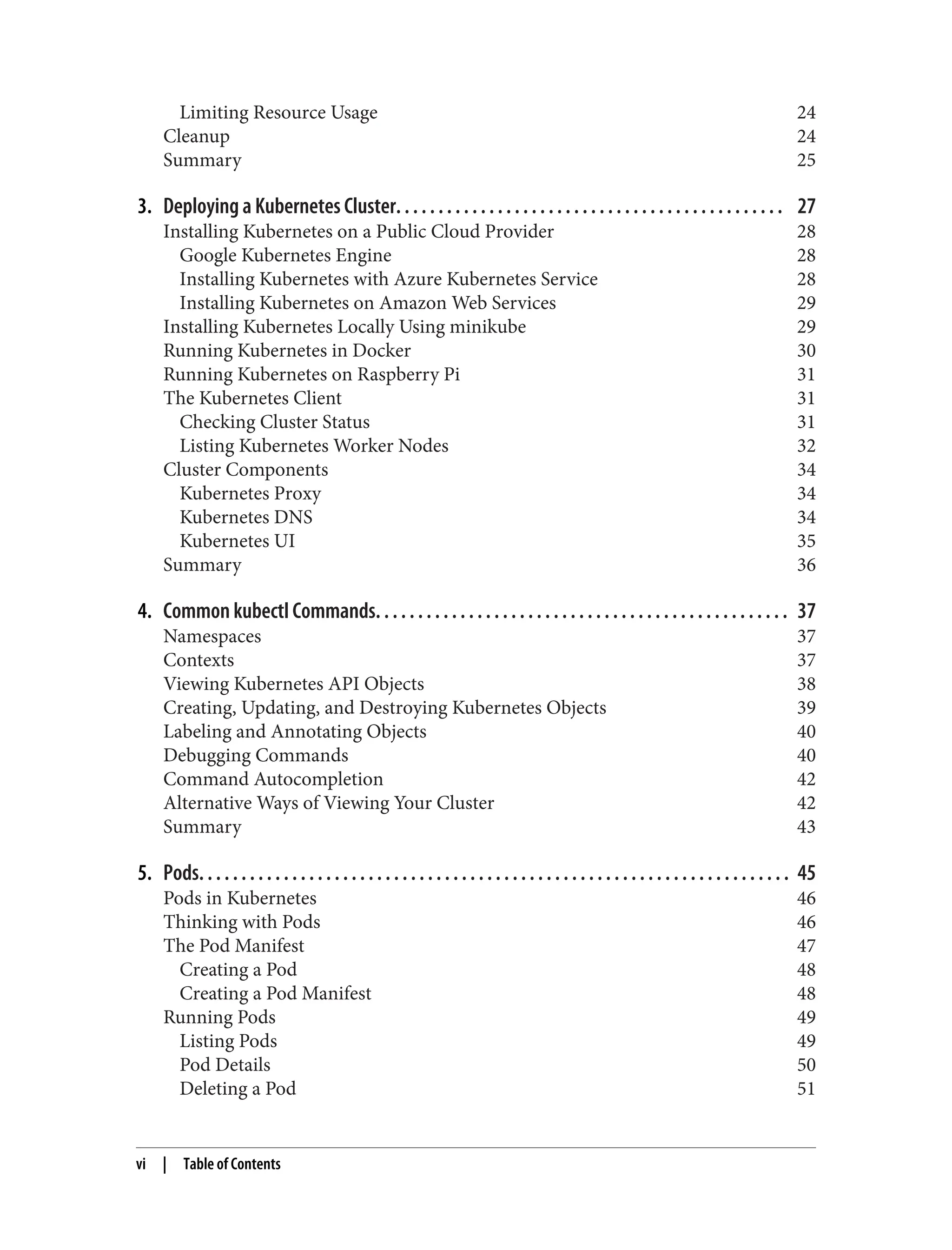 Limiting Resource Usage 24
Cleanup 24
Summary 25
3. Deploying a Kubernetes Cluster. . . . . . . . . . . . . . . . . . . . . . . . . . . . . . . . . . . . . . . . . . . . . . 27
Installing Kubernetes on a Public Cloud Provider 28
Google Kubernetes Engine 28
Installing Kubernetes with Azure Kubernetes Service 28
Installing Kubernetes on Amazon Web Services 29
Installing Kubernetes Locally Using minikube 29
Running Kubernetes in Docker 30
Running Kubernetes on Raspberry Pi 31
The Kubernetes Client 31
Checking Cluster Status 31
Listing Kubernetes Worker Nodes 32
Cluster Components 34
Kubernetes Proxy 34
Kubernetes DNS 34
Kubernetes UI 35
Summary 36
4. Common kubectl Commands. . . . . . . . . . . . . . . . . . . . . . . . . . . . . . . . . . . . . . . . . . . . . . . . . 37
Namespaces 37
Contexts 37
Viewing Kubernetes API Objects 38
Creating, Updating, and Destroying Kubernetes Objects 39
Labeling and Annotating Objects 40
Debugging Commands 40
Command Autocompletion 42
Alternative Ways of Viewing Your Cluster 42
Summary 43
5. Pods. . . . . . . . . . . . . . . . . . . . . . . . . . . . . . . . . . . . . . . . . . . . . . . . . . . . . . . . . . . . . . . . . . . . . . 45
Pods in Kubernetes 46
Thinking with Pods 46
The Pod Manifest 47
Creating a Pod 48
Creating a Pod Manifest 48
Running Pods 49
Listing Pods 49
Pod Details 50
Deleting a Pod 51
vi | Table of Contents
 