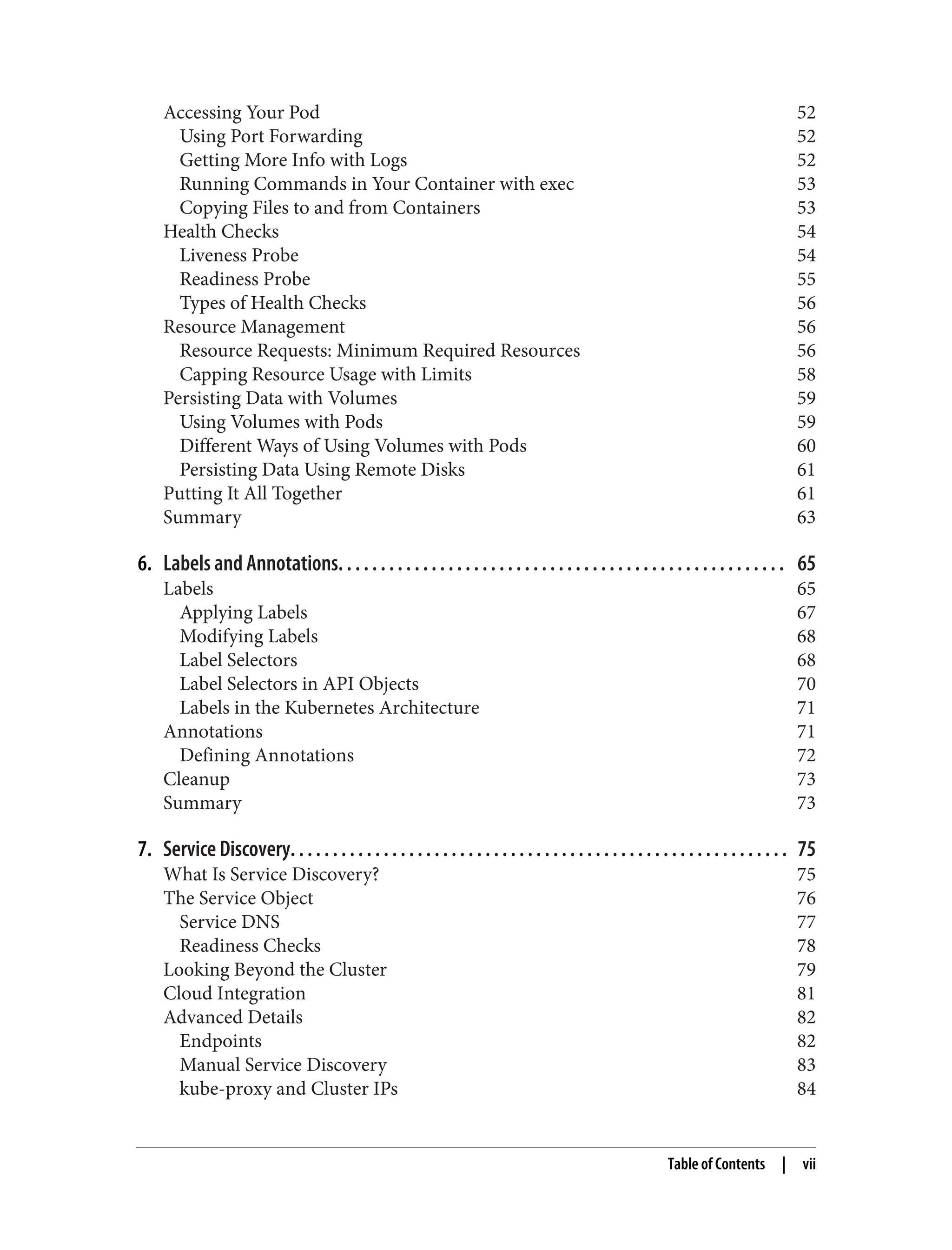 Accessing Your Pod 52
Using Port Forwarding 52
Getting More Info with Logs 52
Running Commands in Your Container with exec 53
Copying Files to and from Containers 53
Health Checks 54
Liveness Probe 54
Readiness Probe 55
Types of Health Checks 56
Resource Management 56
Resource Requests: Minimum Required Resources 56
Capping Resource Usage with Limits 58
Persisting Data with Volumes 59
Using Volumes with Pods 59
Different Ways of Using Volumes with Pods 60
Persisting Data Using Remote Disks 61
Putting It All Together 61
Summary 63
6. Labels and Annotations. . . . . . . . . . . . . . . . . . . . . . . . . . . . . . . . . . . . . . . . . . . . . . . . . . . . . 65
Labels 65
Applying Labels 67
Modifying Labels 68
Label Selectors 68
Label Selectors in API Objects 70
Labels in the Kubernetes Architecture 71
Annotations 71
Defining Annotations 72
Cleanup 73
Summary 73
7. Service Discovery. . . . . . . . . . . . . . . . . . . . . . . . . . . . . . . . . . . . . . . . . . . . . . . . . . . . . . . . . . . 75
What Is Service Discovery? 75
The Service Object 76
Service DNS 77
Readiness Checks 78
Looking Beyond the Cluster 79
Cloud Integration 81
Advanced Details 82
Endpoints 82
Manual Service Discovery 83
kube-proxy and Cluster IPs 84
Table of Contents | vii
 