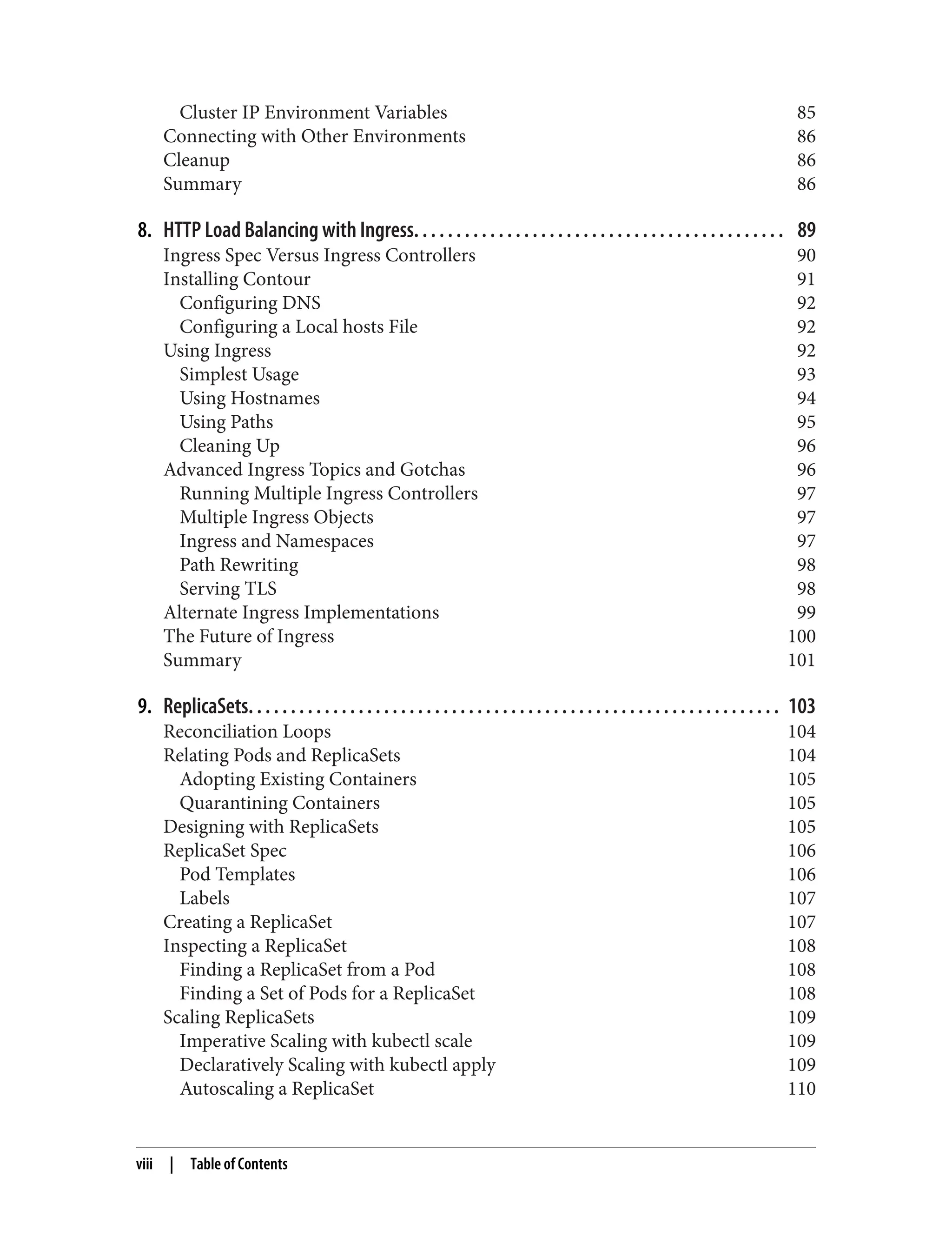 Cluster IP Environment Variables 85
Connecting with Other Environments 86
Cleanup 86
Summary 86
8. HTTP Load Balancing with Ingress. . . . . . . . . . . . . . . . . . . . . . . . . . . . . . . . . . . . . . . . . . . . 89
Ingress Spec Versus Ingress Controllers 90
Installing Contour 91
Configuring DNS 92
Configuring a Local hosts File 92
Using Ingress 92
Simplest Usage 93
Using Hostnames 94
Using Paths 95
Cleaning Up 96
Advanced Ingress Topics and Gotchas 96
Running Multiple Ingress Controllers 97
Multiple Ingress Objects 97
Ingress and Namespaces 97
Path Rewriting 98
Serving TLS 98
Alternate Ingress Implementations 99
The Future of Ingress 100
Summary 101
9. ReplicaSets. . . . . . . . . . . . . . . . . . . . . . . . . . . . . . . . . . . . . . . . . . . . . . . . . . . . . . . . . . . . . . . 103
Reconciliation Loops 104
Relating Pods and ReplicaSets 104
Adopting Existing Containers 105
Quarantining Containers 105
Designing with ReplicaSets 105
ReplicaSet Spec 106
Pod Templates 106
Labels 107
Creating a ReplicaSet 107
Inspecting a ReplicaSet 108
Finding a ReplicaSet from a Pod 108
Finding a Set of Pods for a ReplicaSet 108
Scaling ReplicaSets 109
Imperative Scaling with kubectl scale 109
Declaratively Scaling with kubectl apply 109
Autoscaling a ReplicaSet 110
viii | Table of Contents
 